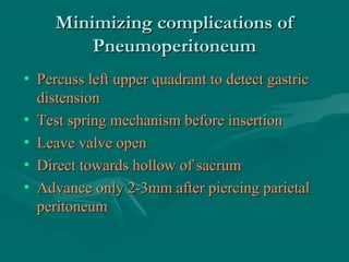 Minimizing complications ofMinimizing complications of
PneumoperitoneumPneumoperitoneum
• Percuss left upper quadrant to detect gastricPercuss left upper quadrant to detect gastric
distensiondistension
• Test spring mechanism before insertionTest spring mechanism before insertion
• Leave valve openLeave valve open
• Direct towards hollow of sacrumDirect towards hollow of sacrum
• Advance only 2-3mm after piercing parietalAdvance only 2-3mm after piercing parietal
peritoneumperitoneum
 