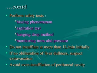 ……contdcontd
• Perform safety testsPerform safety tests ::
**hissing phenomenonhissing phenomenon
**aspiration testaspiration test
**hanging drop methodhanging drop method
**monitoring intra-abd pressuremonitoring intra-abd pressure
• Do not insufflate at more than 1L/min initiallyDo not insufflate at more than 1L/min initially
• If no obliteration of liver dullness, suspectIf no obliteration of liver dullness, suspect
extravasationextravasation
• Avoid over-insufflation of peritoneal cavityAvoid over-insufflation of peritoneal cavity
 