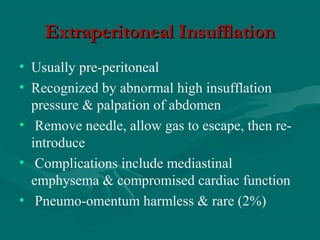 Extraperitoneal InsufflationExtraperitoneal Insufflation
• Usually pre-peritoneal
• Recognized by abnormal high insufflation
pressure & palpation of abdomen
• Remove needle, allow gas to escape, then re-
introduce
• Complications include mediastinal
emphysema & compromised cardiac function
• Pneumo-omentum harmless & rare (2%)
 