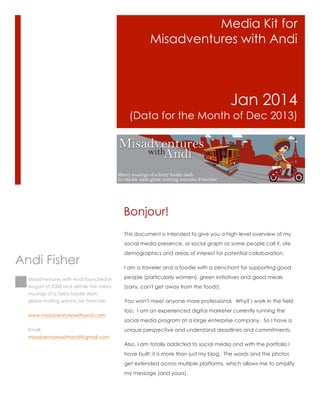 Media Kit for
Misadventures with Andi

Jan 2014
(Data for the Month of Dec 2013)

Bonjour!
This document is intended to give you a high-level overview of my
social media presence, or social graph as some people call it, site

Andi Fisher

demographics and areas of interest for potential collaboration.
I am a traveler and a foodie with a penchant for supporting good

Misadventures with Andi launched in

people (particularly women), green initiatives and good meals

August of 2008 and details the merry

(sorry, can't get away from the food!).

musings of a feisty foodie slash
globe-trotting wanna be Frenchie.
www.misadventureswithandi.com
Email:

You won't meet anyone more professional. Why? I work in the field
too. I am an experienced digital marketer currently running the
social media program at a large enterprise company. So I have a
unique perspective and understand deadlines and commitments.

misadventureswithandi@gmail.com

Also, I am totally addicted to social media and with the portfolio I
have built; it is more than just my blog. The words and the photos
get extended across multiple platforms, which allows me to amplify
my message (and yours).

 