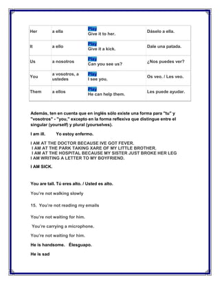 Play
Her         a ella                                       Dáselo a ella.
                              Give it to her.

                              Play
It          a ello                                       Dale una patada.
                              Give it a kick.

                              Play
Us          a nosotros                                   ¿Nos puedes ver?
                              Can you see us?

            a vosotros, a     Play
You                                                      Os veo. / Les veo.
            ustedes           I see you.

                              Play
Them        a ellos                                      Les puede ayudar.
                              He can help them.



Además, ten en cuenta que en inglés sólo existe una forma para "tu" y
"vosotros" - "you," excepto en la forma reflexiva que distingue entre el
singular (yourself) y plural (yourselves).

I am ill.     Yo estoy enfermo.

I AM AT THE DOCTOR BECAUSE IVE GOT FEVER.
 I AM AT THE PARK TAKING XARE OF MY LITTLE BROTHER.
 I AM AT THE HOSPITAL BECAUSE MY SISTER JUST BROKE HER LEG
I AM WRITING A LETTER TO MY BOYFRIEND.
I AM SICK.


You are tall. Tú eres alto. / Usted es alto.

You’re not walking slowly

15. You’re not reading my emails

You’re not waiting for him.

 You’re carrying a microphone.

You’re not waiting for him.

He is handsome. Élesguapo.

He is sad
 