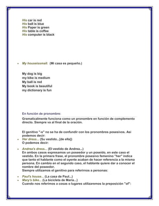 His car is red
His ball is blue
His Paper is green
His table is coffee
His computer is black




My houseissmall. (Mi casa es pequeño.)


My dog is big
my bike is medium
My ball is red
My book is beautiful
my dictionary is fun




En función de pronombre:
Gramaticalmente funciona como un pronombre en función de complemento
directo. Siempre va al final de la oración.


El genitivo "-s" no se ha de confundir con los pronombres posesivos. Así
podemos decir:
Her dress... (Su vestido...[de ella])
O podemos decir:
Andrea's dress... (El vestido de Andrea...)
En ambos casos expresamos un poseedor y un poseído, en este caso el
vestido. En la primera frase, el pronombre posesivo femenino "her" indica
que tanto el hablante como el oyente acaban de hacer referencia a la misma
persona. En cambio en el segundo caso, el hablante quiere dar a conocer el
nombre del poseedor.
Siempre utilizamos el genitivo para referirnos a personas:
Paul's house... (La casa de Paul...)
Mary's bike... (La bicicleta de Maria...)
Cuando nos referimos a cosas o lugares utilizaremos la preposición "of":
 