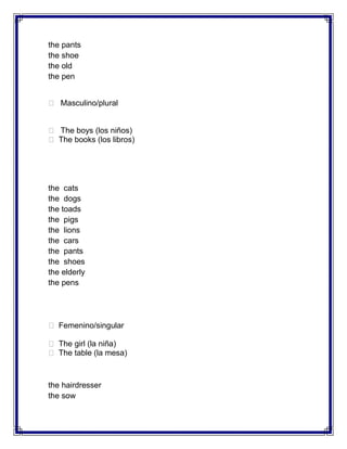the pants
the shoe
the old
the pen


 Masculino/plural


 The boys (los niños)
 The books (los libros)




the cats
the dogs
the toads
the pigs
the lions
the cars
the pants
the shoes
the elderly
the pens




 Femenino/singular

 The girl (la niña)
 The table (la mesa)



the hairdresser
the sow
 
