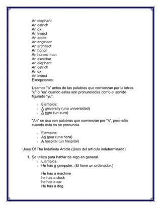 An elephant
     An ostrich
     An ox
     An insect
     An apple
     An engineer
     An architect
     An honor
     An honest man
     An exercise
     An elephant
     An ostrich
     An ox
     An insect
     Excepciones:

     Usamos "a" antes de las palabras que comienzan por la letras
     "u" o "eu" cuando estas son pronunciadas como el sonido
     figurado "yu".

        o   Ejemplos:
        o   A university (una universidad)
        o   A euro (un euro)

     "An" se usa con palabras que comienzan por "h", pero sólo
     cuando esta no se pronuncia.

        o   Ejemplos:
        o   An hour (una hora)
        o   A hospital (un hospital)

Uses Of The Indefinite Article (Usos del artículo indeterminado)

  1. Se utiliza para hablar de algo en general.
       o Ejemplos:
       o He has a computer. (El tiene un ordenador.)


            He has a machine
            he has a clock
            he has a car
            He has a dog
 