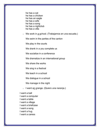 he has a cat
      he has a chicken
      he has an eagle
      he has a wife
      he has a song
      he has a nightclub
      he has a villa

  o   We work in a school. (Trabajamos en una escuela.)

      We swim in the parties of the canton

      We play in the courts

      We drank in a you complete us

      We socialize in a conference

      We dramatize in an international group

      We share the works

      We sing in a festival

      We teach in a school

      We dialogue in a school

      We manage in the night

  o   I want an orange. (Quiero una naranja.)

I want a ball
I want a computer
I want a table
I want a village
I want a briefcase
I want a song
I want a hug
I want a caress
 