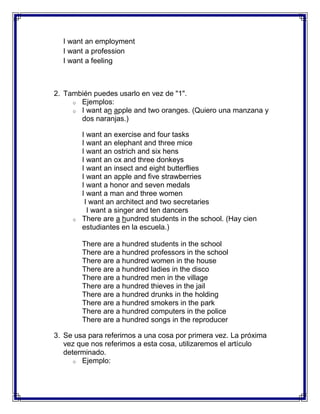 I want an employment
  I want a profession
  I want a feeling



2. También puedes usarlo en vez de "1".
     o Ejemplos:
     o I want an apple and two oranges. (Quiero una manzana y
       dos naranjas.)

         I want an exercise and four tasks
         I want an elephant and three mice
         I want an ostrich and six hens
         I want an ox and three donkeys
         I want an insect and eight butterflies
         I want an apple and five strawberries
         I want a honor and seven medals
         I want a man and three women
          I want an architect and two secretaries
           I want a singer and ten dancers
     o   There are a hundred students in the school. (Hay cien
         estudiantes en la escuela.)

         There are a hundred students in the school
         There are a hundred professors in the school
         There are a hundred women in the house
         There are a hundred ladies in the disco
         There are a hundred men in the village
         There are a hundred thieves in the jail
         There are a hundred drunks in the holding
         There are a hundred smokers in the park
         There are a hundred computers in the police
         There are a hundred songs in the reproducer

3. Se usa para referirnos a una cosa por primera vez. La próxima
   vez que nos referimos a esta cosa, utilizaremos el artículo
   determinado.
      o Ejemplo:
 