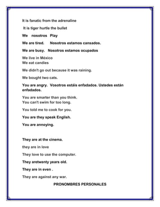 It is fanatic from the adrenaline

It is tiger hurtle the bullet

We   nosotros Play

We are tired.      Nosotros estamos cansados.

We are busy. Nosotros estamos ocupados

We live in México
We eat candies

We didn't go out because it was raining.

We bought two cats.

You are angry. Vosotros estáis enfadados. Ustedes están
enfadados.

You are smarter than you think.
You can't swim for too long.

You told me to cook for you.

You are they speak English.

You are annoying.



They are at the cinema.

they are in love

They love to use the computer.

They aretwenty years old.

They are in even .

They are against any war.

                     PRONOMBRES PERSONALES
 