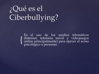 {
¿Qué es el
Ciberbullying?
Es el uso de los medios telemáticos
(Internet, telefonía móvil y videojuegos
online principalmente) para ejercer el acoso
psicológico a personas.
 