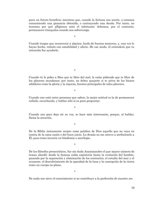 10 
para un futuro beneficio; mientras que, cuando la fortuna nos sonríe, o estamos consumiendo una ganancia obtenida, o contrayendo una deuda. Por tanto, no tenemos por qué afligirnos ante el infortunio; debemos, por el contrario, permanecer tranquilos cuando nos sobrevenga. 
* 
Cuando tengas que reconvenir a alguien, hazlo de buenas maneras, y, una vez lo hayas hecho, trátalo con amabilidad y afecto. De ese modo, él entenderá que tu intención fue ayudarlo. 
* 
Cuando tú le pides a Dios que te libre del mal, le estás pidiendo que te libre de los placeres mundanos; por tanto, no debes quejarte si te priva de los bienes adiáforos como la gloria y la riqueza, fuentes principales de tales placeres. 
* 
Cuando uno está entre personas que saben, la mejor actitud es la de permanecer callado, escuchando, y hablar sólo si es para preguntar. 
* 
Cuando uno poco deja oír su voz, se hace más interesante, porque, al hablar, llama la atención. 
* 
De la Biblia únicamente acepto como palabra de Dios aquello que no vaya en contra de la sana razón o del buen juicio. Lo demás no me atrevo a atribuírselo a Él, pues temo incurrir en blasfemia o sacrilegio. 
* 
De los filósofos presocráticos, fue sin duda Anaximandro el que mayor número de temas abordó: desde la famosa caída expiatoria hasta la evolución del hombre, pasando por la separación y eliminación de los contrarios, el estudio del mar y el ecumene, el descubrimiento de la opacidad de la luna y la concepción de la tierra como un cuerpo no plano. 
* 
De nada nos sirve el conocimiento si no contribuye a la perfección de nuestro ser. 
 