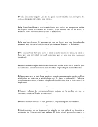 11 
* 
De una cosa estoy seguro: Dios no me puso en este mundo para corregir a los demás, sino para corregirme a mí mismo. 
* 
Debe de ser horrible estar uno imposibilitado para visitar por sus propios medios los lugares donde transcurrió su infancia, pues, aunque uno no los visite, el hecho de poder hacerlo cuando quiera, lo tranquiliza. 
* 
Debe partirse siempre del supuesto de que los demás son bien intencionados para con uno, sin que ello quiera decir que debamos descartar la deslealtad. 
* 
Debe tenerse bien claro que hacer el amor no es lo mismo que amar. El amor se hace por una necesidad corporal, mientras que se ama por una necesidad espiritual. 
* 
Debemos mirar siempre las cosas reflexionando acerca de su causa primera y de su fin último. En esto consiste la vida teorética propuesta por muchos filósofos. 
* 
Debemos procurar a toda hora mantener nuestro pensamiento puesto en Dios, sintiéndolo en nosotros y sintiéndonos en Él. Esto es primordial. Podemos, complementariamente, alabarlo e implorarle bendiciones; pero lo fundamental es lo primero. 
* 
Debemos rechazar los convencionalismos sociales en la medida en que se opongan a nuestros ideales permanentes. 
* 
Debemos siempre esperar el bien, pero estar preparados para recibir el mal. 
* 
Definitivamente, no me interesan los triunfos en esta vida si por triunfos se entienden los éxitos materiales o sociales. El único triunfo que me interesa es el  