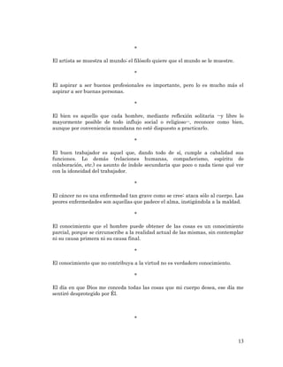 13 
* 
El artista se muestra al mundo; el filósofo quiere que el mundo se le muestre. 
* 
El aspirar a ser buenos profesionales es importante, pero lo es mucho más el aspirar a ser buenas personas. 
* 
El bien es aquello que cada hombre, mediante reflexión solitaria --y libre lo mayormente posible de todo influjo social o religioso--, reconoce como bien, aunque por conveniencia mundana no esté dispuesto a practicarlo. 
* 
El buen trabajador es aquel que, dando todo de sí, cumple a cabalidad sus funciones. Lo demás (relaciones humanas, compañerismo, espíritu de colaboración, etc.) es asunto de índole secundaria que poco o nada tiene qué ver con la idoneidad del trabajador. 
* 
El cáncer no es una enfermedad tan grave como se cree: ataca sólo al cuerpo. Las peores enfermedades son aquellas que padece el alma, instigándola a la maldad. 
* 
El conocimiento que el hombre puede obtener de las cosas es un conocimiento parcial, porque se circunscribe a la realidad actual de las mismas, sin contemplar ni su causa primera ni su causa final. 
* 
El conocimiento que no contribuya a la virtud no es verdadero conocimiento. 
* 
El día en que Dios me conceda todas las cosas que mi cuerpo desea, ese día me sentiré desprotegido por Él. 
* 
 