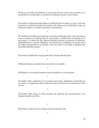 14 
El día en que todos los hombres se convenzan de que no por estar armado se es invencible ni invulnerable, se acabará la tendencia a tener o usar armas. 
* 
El escritor no debe pretender lograr la perfección de sus obras, ya que, si tal cosa ocurriese, le estaría cerrando las puertas a la crítica, que en literatura, como en todos los campos, es siempre necesaria y conveniente. 
* 
El estudio de los diferentes sistemas y escuelas de filosofía debe cesar tan pronto como se alcance la conformación de una propia y satisfactoria concepción de lo que existe, y, a partir de ella, deberá iniciarse entonces un proceso de reflexión, profundización y creación filosóficas. No hacerlo así, conducirá a la ociosa tarea de andar transitando de un sistema a otro sin parar y sin llegar a adquirir una identidad filosófica propia. 
* 
El excesivo cuidado del cuerpo puede llevar al descuido del alma. 
* 
El filósofo dirige su mirada hacia más allá de lo tangible. 
* 
El filósofo es a los demás hombres como el hombre es a los animales. 
* 
El hombre debe conducirse en el mundo como quien, hallándose extraviado en una selva, se empeña por sobre todas las cosas en encontrar un camino para salir de ella. 
* 
El hombre debe tratar en todo momento de dominar las circunstancias y no dejarse absorber por ellas. 
* 
El hombre es algo más que el fugaz instante llamado vida. 
* 
 