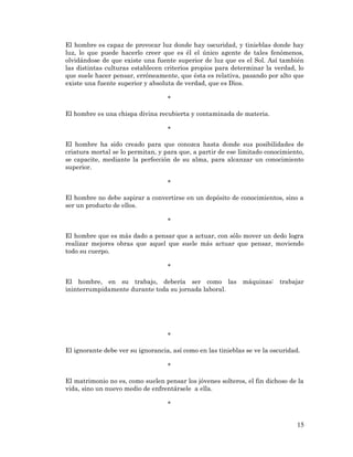 15 
El hombre es capaz de provocar luz donde hay oscuridad, y tinieblas donde hay luz, lo que puede hacerlo creer que es él el único agente de tales fenómenos, olvidándose de que existe una fuente superior de luz que es el Sol. Así también las distintas culturas establecen criterios propios para determinar la verdad, lo que suele hacer pensar, erróneamente, que ésta es relativa, pasando por alto que existe una fuente superior y absoluta de verdad, que es Dios. 
* 
El hombre es una chispa divina recubierta y contaminada de materia. 
* 
El hombre ha sido creado para que conozca hasta donde sus posibilidades de criatura mortal se lo permitan, y para que, a partir de ese limitado conocimiento, se capacite, mediante la perfección de su alma, para alcanzar un conocimiento superior. 
* 
El hombre no debe aspirar a convertirse en un depósito de conocimientos, sino a ser un producto de ellos. 
* 
El hombre que es más dado a pensar que a actuar, con sólo mover un dedo logra realizar mejores obras que aquel que suele más actuar que pensar, moviendo todo su cuerpo. 
* 
El hombre, en su trabajo, debería ser como las máquinas: trabajar ininterrumpidamente durante toda su jornada laboral. 
* 
El ignorante debe ver su ignorancia, así como en las tinieblas se ve la oscuridad. 
* 
El matrimonio no es, como suelen pensar los jóvenes solteros, el fin dichoso de la vida, sino un nuevo medio de enfrentársele a ella. 
* 
 