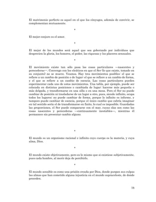 16 
El matrimonio perfecto es aquel en el que los cónyuges, además de convivir, se complementan mutuamente. 
* 
El mejor conjuro es el amor. 
* 
El mejor de los mundos será aquel que sea gobernado por individuos que desprecien la gloria, los honores, el poder, las riquezas y los placeres sensuales. 
* 
El movimiento existe tan sólo pasa las cosas particulares —nascentes y perecederas---. Convengo con los eleáticos en que el Ser (lo que existe, tomado en su conjunto) no se mueve. Veamos. Hay tres movimientos posibles: el que se refiere a un cambio de posición o de lugar; el que se refiere a un cambio de forma, y el que se refiere a un cambio de esencia. Las cosas particulares pueden experimentar cada uno de estos movimientos. Una tabla, por ejemplo, puede ser colocada en distintas posiciones o cambiada de lugar; hacerse más pequeña o más delgada, y transformarse en una silla o en una mesa. Pero el Ser no puede cambiar de posición ni trasladarse de un lugar a otro, pues, siendo infinito, ocupa todos los lugares; no puede cambiar de forma, porque lo infinito es informe, y tampoco puede cambiar de esencia, porque el único cambio que cabría imaginar en tal sentido sería el de transformarse en finito, lo cual es imposible. Guardadas las proporciones, el Ser puede compararse con el mar, cuyas olas son como las cosas nascentes y perecederas —continuamente inestables—, mientras él permanece sin presentar cambio alguno. 
* 
El mundo es un organismo racional e infinito cuyo cuerpo es la materia, y cuya alma, Dios. 
* 
El mundo existe objetivamente, pero es lo mismo que si existiese subjetivamente, pues cada hombre, al morir deja de percibirlo. 
* 
El mundo sensible es como una prisión creada por Dios, donde purgan sus culpas las almas que han cometido alguna injusticia en el mundo supraceleste, de donde proceden. 
 