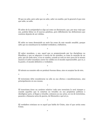 18 
* 
El que no sabe, pero sabe que no sabe, sabe; en cambio, por lo general el que cree que sabe, no sabe. 
* 
El saber de la antigüedad es algo así como un diccionario, que, por muy viejo que sea, podrán faltar en él nuevas palabras, pero difícilmente las definiciones que contiene dejarán de ser válidas. 
* 
El sabio no toma demasiado en serio las cosas de este mundo sensible, porque sabe que no constituyen la realidad verdadera y definitiva. 
* 
El saber mundano, o sea, aquel que es proporcionado por las disciplinas no filosóficas y que se adquiere a través de los sentidos, es como la moneda de un país, que de nada sirve, si no se cambia, cuando se está en otro; pues de la misma manera el saber mundano carece de validez en el mundo suprasensible, que es, a la postre, el mundo definitivo y verdadero. 
* 
El talento no consiste sólo en producir buenas ideas, sino en aceptar las de otro. 
* 
El terrorismo debe considerarse no sólo en sus efectos o manifestaciones, sino principalmente en sus causas. 
* 
El terrorismo tiene un carácter relativo: todo acto terrorista lo será siempre y cuando aquellos que lo cometen no triunfen en sus propósitos políticos o ideológicos; pero, si llegan a triunfar, entonces ya sus actos, en vez de terroristas, pasarán a llamarse actos de guerra, de liberación o qué sé yo. 
* 
El verdadero cristiano no es aquel que habla de Cristo, sino el que actúa como Cristo. 
* 
 