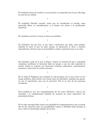 19 
El verdadero deseo de cambio en una persona se comprueba por lo que ella haga en aras de ese cambio. 
* 
El verdadero filosofar consiste, antes que en transformar el mundo, como pretendía Marx, en transformarse a sí mismo con miras a la purificación espiritual. 
* 
El verdadero servicio es el que se hace con sacrificio. 
* 
En Colombia, hoy por hoy, el que sabe y demuestra que sabe, corre peligro; también lo corre el que no sabe, porque su ignorancia lo lleva a cometer imprudencias. Así las cosas, lo aconsejable es saber y aparentar que no se sabe. 
* 
En Colombia, nada de lo que se llegue a lograr en materia de paz y seguridad ciudadana justificará el horrendo baño de sangre a que ha sido sometida la nación, donde se cometen con frecuencia crímenes espantosos, espeluznantes masacres y toda clase de crueles torturas. 
* 
En el símil de Pitágoras que compara la vida humana con lo que ocurre en los juegos públicos, falta incluir una cuarta clase de individuos: aquellos que gozan, no con el espectáculo, sino con el escenario. Tal es el caso de las personas mundanas. 
* 
En la medida en que nos compadezcamos de los seres inferiores, --esto es, los animales--, se compadecerán también de nosotros los seres superiores: las potestades divinas. 
* 
En la vida conyugal debe existir una igualdad de comportamientos, que se puede dar de dos maneras: bien sea guardándole respeto y fidelidad cada cónyuge al otro, o bien no haciéndolo ninguno de los dos. 
* 
 