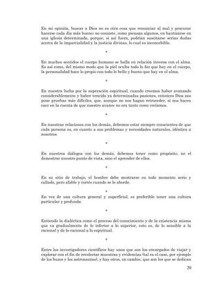 20 
En mi opinión, buscar a Dios no es otra cosa que renunciar al mal y procurar hacerse cada día más bueno; no consiste, como piensan algunos, en bautizarse en una iglesia determinada, porque, si así fuera, podrían suscitarse serias dudas acerca de la imparcialidad y la justicia divinas, lo cual es inconcebible. 
* 
En muchos sentidos el cuerpo humano se halla en relación inversa con el alma. Es así como, del mismo modo que la piel oculta todo lo feo que hay en el cuerpo, la personalidad hace lo propio con todo lo bello y bueno que hay en el alma. 
* 
En nuestra lucha por la superación espiritual, cuando creemos haber avanzado considerablemente y haber vencido ya determinadas pasiones, entonces Dios nos pone pruebas más difíciles, que, aunque no nos hagan retroceder, sí nos hacen caer en la cuenta de que nuestro avance no era tanto como creíamos. 
* 
En nuestras relaciones con los demás, debemos estar siempre conscientes de que cada persona es, en cuanto a sus problemas y necesidades naturales, idéntica a nosotros. 
* 
En nuestros diálogos con los demás, debemos tener como propósito, no el demostrar nuestro punto de vista, sino el aprender de ellos. 
* 
En su sitio de trabajo, el hombre debe mostrarse en todo momento serio y callado, pero afable y cortés cuando se le aborde. 
* 
En vez de una cultura general y superficial, es preferible tener una cultura particular y profunda. 
* 
Entiendo la dialéctica como el proceso del conocimiento y de la existencia misma que va gradualmente de lo inferior a lo superior, esto es, de lo sensible a la racional y de lo racional a lo espiritual. 
* 
Entre los investigadores científicos hay unos que son los encargados de viajar y explorar con el fin de recolectar muestras y evidencias (tal es el caso, por ejemplo de los buzos y los astronautas), y hay otros, en cambio, que son los que se dedican  