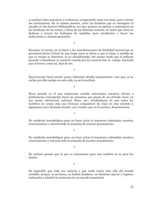21 
a analizar tales muestras y evidencias, comparando unas con otras, para extraer las conclusiones. De la misma manera, entre los hombres que se consagran al estudio en las fuentes bibliográficas, los hay quienes se aplican a sumergirse en las honduras de los textos y obras de los distintos autores, en tanto que otros se dedican a reunir los hallazgos de aquéllos, para estudiarlos y hacer las deducciones y síntesis generales. 
* 
Envejece el cuerpo, no el alma; y las manifestaciones de debilidad mental que se presentan hacia el final de una larga vejez se deben a que el alma, a medida de que el cuerpo se deteriora, lo va abandonando, del mismo modo que el polluelo procede a abandonar el cascarón cuando por ley natural éste se rompe, haciendo que el huevo, como tal, deje de ser. 
* 
Equivocación fatal comete quien, habiendo obrado injustamente, cree que, si no recibe por ello castigo en esta vida, ya no lo recibirá. 
* 
Error grande es el que cometemos cuando orientamos nuestros afectos o preferencias únicamente hacia las personas que gozan de un elevado nivel, ya sea social, intelectual, cultural, físico, etc., olvidándonos de que todos los hombres no somos más que forzosos compañeros de viaje en esta extraña y gigantesca nave llamada mundo, cuyo rumbo, que es el nuestro, desconocemos. 
* 
Es condición metodológica para un buen juicio el mantener ordenados nuestros conocimientos y estructurada la armazón de nuestro pensamiento. 
* 
Es condición metodológica para un buen juicio el mantener ordenados nuestros conocimientos y estructurada la armazón de nuestro pensamiento. 
* 
Es erróneo pensar que lo que es interesante para uno también lo es para los demás. 
* 
Es imposible que todo sea materia y que nada exista más allá del mundo sensible, porque, si así fuera, no habría hombres, en distintas épocas y lugares, inclinados a admitir la existencia de un mundo inmaterial. 
 