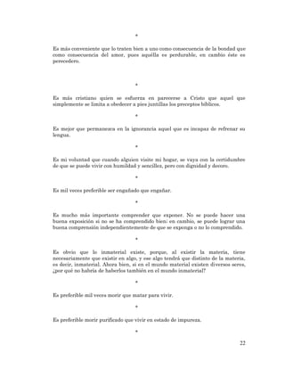 22 
* 
Es más conveniente que lo traten bien a uno como consecuencia de la bondad que como consecuencia del amor, pues aquélla es perdurable, en cambio éste es perecedero. 
* 
Es más cristiano quien se esfuerza en parecerse a Cristo que aquel que simplemente se limita a obedecer a pies juntillas los preceptos bíblicos. 
* 
Es mejor que permanezca en la ignorancia aquel que es incapaz de refrenar su lengua. 
* 
Es mi voluntad que cuando alguien visite mi hogar, se vaya con la certidumbre de que se puede vivir con humildad y sencillez, pero con dignidad y decoro. 
* 
Es mil veces preferible ser engañado que engañar. 
* 
Es mucho más importante comprender que exponer. No se puede hacer una buena exposición si no se ha comprendido bien; en cambio, se puede lograr una buena comprensión independientemente de que se exponga o no lo comprendido. 
* 
Es obvio que lo inmaterial existe, porque, al existir la materia, tiene necesariamente que existir en algo, y ese algo tendrá que distinto de la materia, es decir, inmaterial. Ahora bien, si en el mundo material existen diversos seres, ¿por qué no habría de haberlos también en el mundo inmaterial? 
* 
Es preferible mil veces morir que matar para vivir. 
* 
Es preferible morir purificado que vivir en estado de impureza. 
*  