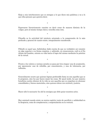 23 
Exijo a mis interlocutores que se atengan a lo que dicen mis palabras y no a lo que ellos piensen que quieren decir. 
* 
Expresarse literariamente consiste en decir cosas de manera distinta de la vulgar, pero al mismo tiempo clara y sencilla como ésta. 
* 
Filosofía es la actividad del intelecto orientada a la comprensión de lo más profundo y general de cuanto existe, integralmente considerado. 
* 
Filósofo es aquel que, habiéndose dado cuenta de que su verdadero ser consiste en algo superior a su forma corpórea, y sabiendo, en consecuencia, cuál es el fin último del hombre, orienta su vida hacia el logro del mismo mediante la práctica de la virtud. 
* 
Frente a los valores y normas sociales se pasa por tres etapas: una de aceptación, por ignorancia; una de rebeldía, por conocimiento, y una de tolerancia, por reflexión. 
* 
Generalmente ocurre que quienes logran perdurable fama no son aquellos que se lo proponen, sino los que hacen mejor las cosas. De igual modo, los que mejores beneficios suelen obtener de la vida no son aquellos que se empeñan en alcanzar comodidades y bienes materiales, sino quienes obran con rectitud y justicia. 
* 
Hacer sólo lo necesario: he ahí la consigna que debe guiar nuestros actos. 
* 
Hay amistad cuando existe un mutuo espíritu tanto de sacrificio y solidaridad en la desgracia, como de complacencia y congratulación en la ventura. 
* 
 