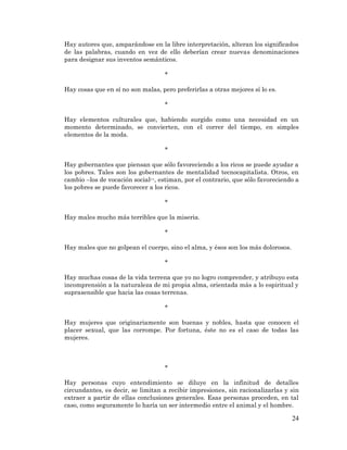 24 
Hay autores que, amparándose en la libre interpretación, alteran los significados de las palabras, cuando en vez de ello deberían crear nuevas denominaciones para designar sus inventos semánticos. 
* 
Hay cosas que en sí no son malas, pero preferirlas a otras mejores sí lo es. 
* 
Hay elementos culturales que, habiendo surgido como una necesidad en un momento determinado, se convierten, con el correr del tiempo, en simples elementos de la moda. 
* 
Hay gobernantes que piensan que sólo favoreciendo a los ricos se puede ayudar a los pobres. Tales son los gobernantes de mentalidad tecnocapitalista. Otros, en cambio –los de vocación social--, estiman, por el contrario, que sólo favoreciendo a los pobres se puede favorecer a los ricos. 
* 
Hay males mucho más terribles que la miseria. 
* 
Hay males que no golpean el cuerpo, sino el alma, y ésos son los más dolorosos. 
* 
Hay muchas cosas de la vida terrena que yo no logro comprender, y atribuyo esta incomprensión a la naturaleza de mi propia alma, orientada más a lo espiritual y suprasensible que hacia las cosas terrenas. 
* 
Hay mujeres que originariamente son buenas y nobles, hasta que conocen el placer sexual, que las corrompe. Por fortuna, éste no es el caso de todas las mujeres. 
* 
Hay personas cuyo entendimiento se diluye en la infinitud de detalles circundantes, es decir, se limitan a recibir impresiones, sin racionalizarlas y sin extraer a partir de ellas conclusiones generales. Esas personas proceden, en tal caso, como seguramente lo haría un ser intermedio entre el animal y el hombre.  