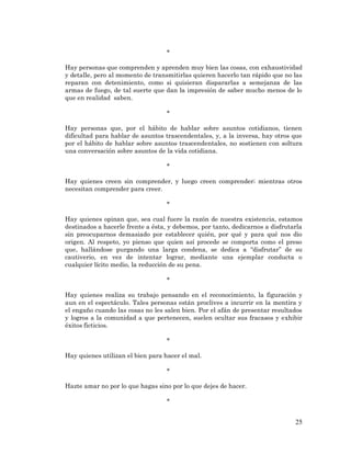 25 
* 
Hay personas que comprenden y aprenden muy bien las cosas, con exhaustividad y detalle, pero al momento de transmitirlas quieren hacerlo tan rápido que no las reparan con detenimiento, como si quisieran dispararlas a semejanza de las armas de fuego, de tal suerte que dan la impresión de saber mucho menos de lo que en realidad saben. 
* 
Hay personas que, por el hábito de hablar sobre asuntos cotidianos, tienen dificultad para hablar de asuntos trascendentales, y, a la inversa, hay otros que por el hábito de hablar sobre asuntos trascendentales, no sostienen con soltura una conversación sobre asuntos de la vida cotidiana. 
* 
Hay quienes creen sin comprender, y luego creen comprender; mientras otros necesitan comprender para creer. 
* 
Hay quienes opinan que, sea cual fuere la razón de nuestra existencia, estamos destinados a hacerle frente a ésta, y debemos, por tanto, dedicarnos a disfrutarla sin preocuparnos demasiado por establecer quién, por qué y para qué nos dio origen. Al respeto, yo pienso que quien así procede se comporta como el preso que, hallándose purgando una larga condena, se dedica a “disfrutar” de su cautiverio, en vez de intentar lograr, mediante una ejemplar conducta o cualquier lícito medio, la reducción de su pena. 
* 
Hay quienes realiza su trabajo pensando en el reconocimiento, la figuración y aun en el espectáculo. Tales personas están proclives a incurrir en la mentira y el engaño cuando las cosas no les salen bien. Por el afán de presentar resultados y logros a la comunidad a que pertenecen, suelen ocultar sus fracasos y exhibir éxitos ficticios. 
* 
Hay quienes utilizan el bien para hacer el mal. 
* 
Hazte amar no por lo que hagas sino por lo que dejes de hacer. 
* 
 