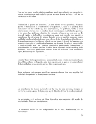 26 
Hoy por hoy estoy mucho más interesado en seguir aprendiendo que en producir, porque considero que vale más lo que se sea que lo que se haga, y el ser es consecuencia del saber. 
* 
Humanizar la guerra es imposible. La idea misma es una paradoja. Ninguna guerra es humana en el sentido moral de la palabra. Lo que sí se puede y debe humanizar son los estados y, más exactamente, sus políticas, tanto a nivel interno como externo, pues es en ellas donde tienen origen casi todas las guerras, si no todas. Las políticas estatales, de cualquier régimen que sea, son por lo general rígidas e inflexibles, especialmente para todo aquello que apunte a transformar la estructura del mismo Estado; pero, en cambio muestran cierta lenidad e indulgencia hacia lo que vaya a favor de los detentadores del gobierno o de sus simpatizantes. La historia y las leyes que rigen el devenir de las cosas nos muestran que todo va cambiando al paso de los tiempos. Por ello es inconcebible y contradictorio que los estados pretendan permanecer inamovibles e inmodificables. La misma palabra “Estado” va en contravía de la historia y de la dialéctica, pues nada permanece estático, como lo indicaron, hace veinticinco siglos, Heráclito y sus seguidores. 
* 
Intentar hacer de los pensamientos una realidad, es un estadio del camino hacia Dios. Más adelante se llegará a una fase superior, en la que se procurará hacer de la realidad un pensamiento, porque Dios es pensamiento. 
* 
Justo sería que cada persona significara para otra lo que ésta para aquélla. Así no habría decepciones ni desengaños amorosos. 
* 
La abundancia de bienes materiales en la vida de una persona, siempre se convierte en una especie de humareda que le dificulta divisar la senda espiritual. 
* 
La aceptación o el rechazo de Dios dependen, precisamente, del grado de proximidad a Él en que nos hallemos. 
* 
La actividad sexual es un complemento de la vida matrimonial, no su fundamento.  