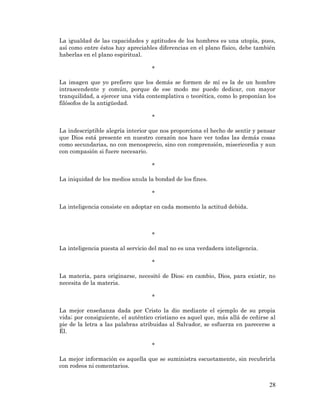 28 
La igualdad de las capacidades y aptitudes de los hombres es una utopía, pues, así como entre éstos hay apreciables diferencias en el plano físico, debe también haberlas en el plano espiritual. 
* 
La imagen que yo prefiero que los demás se formen de mí es la de un hombre intrascendente y común, porque de ese modo me puedo dedicar, con mayor tranquilidad, a ejercer una vida contemplativa o teorética, como lo proponían los filósofos de la antigüedad. 
* 
La indescriptible alegría interior que nos proporciona el hecho de sentir y pensar que Dios está presente en nuestro corazón nos hace ver todas las demás cosas como secundarias, no con menosprecio, sino con comprensión, misericordia y aun con compasión si fuere necesario. 
* 
La iniquidad de los medios anula la bondad de los fines. 
* 
La inteligencia consiste en adoptar en cada momento la actitud debida. 
* 
La inteligencia puesta al servicio del mal no es una verdadera inteligencia. 
* 
La materia, para originarse, necesitó de Dios; en cambio, Dios, para existir, no necesita de la materia. 
* 
La mejor enseñanza dada por Cristo la dio mediante el ejemplo de su propia vida; por consiguiente, el auténtico cristiano es aquel que, más allá de ceñirse al pie de la letra a las palabras atribuidas al Salvador, se esfuerza en parecerse a Él. 
* 
La mejor información es aquella que se suministra escuetamente, sin recubrirla con rodeos ni comentarios. 
 