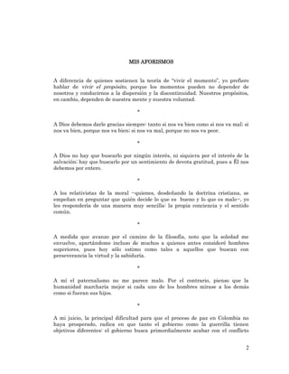 2 
MIS AFORISMOS 
A diferencia de quienes sostienen la teoría de “vivir el momento”, yo prefiero hablar de vivir el propósito, porque los momentos pueden no depender de nosotros y conducirnos a la dispersión y la discontinuidad. Nuestros propósitos, en cambio, dependen de nuestra mente y nuestra voluntad. 
* 
A Dios debemos darle gracias siempre: tanto si nos va bien como si nos va mal; si nos va bien, porque nos va bien; si nos va mal, porque no nos va peor. 
* 
A Dios no hay que buscarlo por ningún interés, ni siquiera por el interés de la salvación; hay que buscarlo por un sentimiento de devota gratitud, pues a Él nos debemos por entero. 
* 
A los relativistas de la moral --quienes, desdeñando la doctrina cristiana, se empeñan en preguntar que quién decide lo que es bueno y lo que es malo--, yo les respondería de una manera muy sencilla: la propia conciencia y el sentido común. 
* 
A medida que avanzo por el camino de la filosofía, noto que la soledad me envuelve, apartándome incluso de muchos a quienes antes consideré hombres superiores, pues hoy sólo estimo como tales a aquellos que buscan con perseverancia la virtud y la sabiduría. 
* 
A mí el paternalismo no me parece malo. Por el contrario, pienso que la humanidad marcharía mejor si cada uno de los hombres mirase a los demás como si fueran sus hijos. 
* 
A mi juicio, la principal dificultad para que el proceso de paz en Colombia no haya prosperado, radica en que tanto el gobierno como la guerrilla tienen objetivos diferentes: el gobierno busca primordialmente acabar con el conflicto  