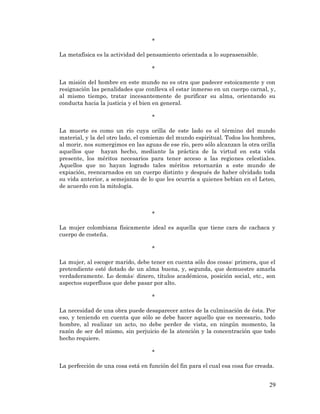 29 
* 
La metafísica es la actividad del pensamiento orientada a lo suprasensible. 
* 
La misión del hombre en este mundo no es otra que padecer estoicamente y con resignación las penalidades que conlleva el estar inmerso en un cuerpo carnal, y, al mismo tiempo, tratar incesantemente de purificar su alma, orientando su conducta hacia la justicia y el bien en general. 
* 
La muerte es como un río cuya orilla de este lado es el término del mundo material, y la del otro lado, el comienzo del mundo espiritual. Todos los hombres, al morir, nos sumergimos en las aguas de ese río, pero sólo alcanzan la otra orilla aquellos que hayan hecho, mediante la práctica de la virtud en esta vida presente, los méritos necesarios para tener acceso a las regiones celestiales. Aquellos que no hayan logrado tales méritos retornarán a este mundo de expiación, reencarnados en un cuerpo distinto y después de haber olvidado toda su vida anterior, a semejanza de lo que les ocurría a quienes bebían en el Leteo, de acuerdo con la mitología. 
* 
La mujer colombiana físicamente ideal es aquella que tiene cara de cachaca y cuerpo de costeña. 
* 
La mujer, al escoger marido, debe tener en cuenta sólo dos cosas: primera, que el pretendiente esté dotado de un alma buena, y, segunda, que demuestre amarla verdaderamente. Lo demás: dinero, títulos académicos, posición social, etc., son aspectos superfluos que debe pasar por alto. 
* 
La necesidad de una obra puede desaparecer antes de la culminación de ésta. Por eso, y teniendo en cuenta que sólo se debe hacer aquello que es necesario, todo hombre, al realizar un acto, no debe perder de vista, en ningún momento, la razón de ser del mismo, sin perjuicio de la atención y la concentración que todo hecho requiere. 
* 
La perfección de una cosa está en función del fin para el cual esa cosa fue creada. 
 