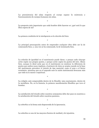 30 
* 
La preexistencia del alma respecto al cuerpo supone la existencia y funcionamiento do cuerpos humanos sin alma. 
* 
La pregunta más importante que cada hombre debe hacerse es: ¿qué será lo que Dios espera de mí? 
* 
La primera condición de la inteligencia es la elección del bien. 
* 
La principal preocupación antes de emprender cualquier obra debe ser la de comenzarla bien, y, una vez se ha comenzado, la de terminarla bien. 
* 
La relación de igualdad en el matrimonio puede darse, o porque cada cónyuge actúe según sus propios gustos, o porque actúe según los gustos del otro. Ahora bien, aunque lo ideal sería que en el matrimonio no existiese la diferencia de gustos que ambos casos implican, el primero de éstos se acepta cuando en la base del matrimonio prevalece el interés de tipo material, como el sexo o el factor económico, mientras que en el segundo caso la unión matrimonial descansa más que todo en lo moral o espiritual. 
* 
La religión está comprendida dentro de la filosofía; más exactamente, dentro de la metafísica. Es, en la historia, la primera manifestación filosófica que tuvo el hombre. 
* 
La satisfacción del triunfo sobre nuestros semejantes debe dar paso en nosotros a la satisfacción del triunfo sobre nuestras pasiones. 
* 
La soberbia es la forma más degenerada de la ignorancia. 
* 
La soberbia es una de las mayores fuentes de maldad y de injusticia. 
 