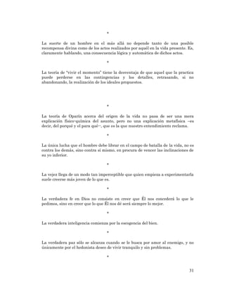 31 
* 
La suerte de un hombre en el más allá no depende tanto de una posible recompensa divina como de los actos realizados por aquél en la vida presente. Es, claramente hablando, una consecuencia lógica y automática de dichos actos. 
* 
La teoría de “vivir el momento” tiene la desventaja de que aquel que la practica puede perderse en las contingencias y los detalles, retrasando, si no abandonando, la realización de los ideales propuestos. 
* 
La teoría de Oparín acerca del origen de la vida no pasa de ser una mera explicación físico-química del asunto, pero no una explicación metafísica –es decir, del porqué y el para qué--, que es la que nuestro entendimiento reclama. 
* 
La única lucha que el hombre debe librar en el campo de batalla de la vida, no es contra los demás, sino contra sí mismo, en procura de vencer las inclinaciones de su yo inferior. 
* 
La vejez llega de un modo tan imperceptible que quien empieza a experimentarla suele creerse más joven de lo que es. 
* 
La verdadera fe en Dios no consiste en creer que Él nos concederá lo que le pedimos, sino en creer que lo que Él nos dé será siempre lo mejor. 
* 
La verdadera inteligencia comienza por la escogencia del bien. 
* 
La verdadera paz sólo se alcanza cuando se le busca por amor al enemigo, y no únicamente por el hedonista deseo de vivir tranquilo y sin problemas. 
* 
 