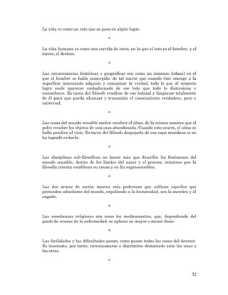 32 
La vida es como un rato que se pasa en algún lugar. 
* 
La vida humana es como una corrida de toros, en la que el toro es el hombre, y el torero, el destino. 
* 
Las circunstancias históricas y geográficas son como un inmenso lodazal en el que el hombre se halla sumergido, de tal suerte que cuando éste emerge a la superficie intentando adquirir y comunicar la verdad, todo lo que al respecto logra suele aparecer embadurnado de ese lodo que todo lo distorsiona y ensombrece. Es tarea del filósofo evadirse de ese lodazal y limpiarse totalmente de él para que pueda alcanzar y transmitir el conocimiento verdadero, puro y universal. 
* 
Las cosas del mundo sensible suelen recubrir el alma, de la misma manera que el polvo recubre los objetos de una casa abandonada. Cuando esto ocurre, el alma se halla proclive al vicio. Es tarea del filósofo despojarla de esa capa mundana si no ha logrado evitarla. 
* 
Las disciplinas sub-filosóficas no hacen más que describir los fenómenos del mundo sensible, dentro de los límites del nacer y el perecer, mientras que la filosofía intenta establecer su causa y su fin suprasensibles. 
* 
Las dos armas de acción masiva más poderosas que utilizan aquellos que pretenden adueñarse del mundo, expoliando a la humanidad, son la mentira y el engaño. 
* 
Las enseñanzas religiosas son como los medicamentos, que, dependiendo del grado de avance de la enfermedad, se aplican en mayor o menor dosis. 
* 
Las facilidades y las dificultades pasan, como pasan todas las cosas del devenir. Es insensato, por tanto, entusiasmarse o deprimirse demasiado ante las unas o las otras. 
* 
 
