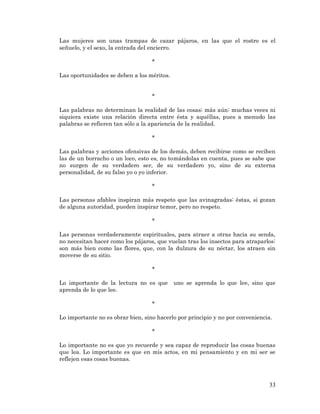 33 
Las mujeres son unas trampas de cazar pájaros, en las que el rostro es el señuelo, y el sexo, la entrada del encierro. 
* 
Las oportunidades se deben a los méritos. 
* 
Las palabras no determinan la realidad de las cosas; más aún: muchas veces ni siquiera existe una relación directa entre ésta y aquéllas, pues a menudo las palabras se refieren tan sólo a la apariencia de la realidad. 
* 
Las palabras y acciones ofensivas de los demás, deben recibirse como se reciben las de un borracho o un loco, esto es, no tomándolas en cuenta, pues se sabe que no surgen de su verdadero ser, de su verdadero yo, sino de su externa personalidad, de su falso yo o yo inferior. 
* 
Las personas afables inspiran más respeto que las avinagradas: éstas, si gozan de alguna autoridad, pueden inspirar temor, pero no respeto. 
* 
Las personas verdaderamente espirituales, para atraer a otras hacia su senda, no necesitan hacer como los pájaros, que vuelan tras los insectos para atraparlos: son más bien como las flores, que, con la dulzura de su néctar, los atraen sin moverse de su sitio. 
* 
Lo importante de la lectura no es que uno se aprenda lo que lee, sino que aprenda de lo que lee. 
* 
Lo importante no es obrar bien, sino hacerlo por principio y no por conveniencia. 
* 
Lo importante no es que yo recuerde y sea capaz de reproducir las cosas buenas que lea. Lo importante es que en mis actos, en mi pensamiento y en mi ser se reflejen esas cosas buenas. 
 