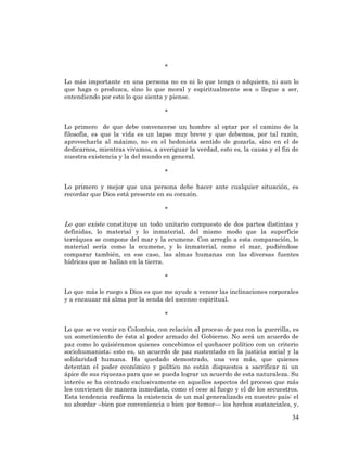 34 
* 
Lo más importante en una persona no es ni lo que tenga o adquiera, ni aun lo que haga o produzca, sino lo que moral y espiritualmente sea o llegue a ser, entendiendo por esto lo que sienta y piense. 
* 
Lo primero de que debe convencerse un hombre al optar por el camino de la filosofía, es que la vida es un lapso muy breve y que debemos, por tal razón, aprovecharla al máximo, no en el hedonista sentido de gozarla, sino en el de dedicarnos, mientras vivamos, a averiguar la verdad, esto es, la causa y el fin de nuestra existencia y la del mundo en general. 
* 
Lo primero y mejor que una persona debe hacer ante cualquier situación, es recordar que Dios está presente en su corazón. 
* 
Lo que existe constituye un todo unitario compuesto de dos partes distintas y definidas, lo material y lo inmaterial, del mismo modo que la superficie terráquea se compone del mar y la ecumene. Con arreglo a esta comparación, lo material sería como la ecumene, y lo inmaterial, como el mar, pudiéndose comparar también, en ese caso, las almas humanas con las diversas fuentes hídricas que se hallan en la tierra. 
* 
Lo que más le ruego a Dios es que me ayude a vencer las inclinaciones corporales y a encauzar mi alma por la senda del ascenso espiritual. 
* 
Lo que se ve venir en Colombia, con relación al proceso de paz con la guerrilla, es un sometimiento de ésta al poder armado del Gobierno. No será un acuerdo de paz como lo quisiéramos quienes concebimos el quehacer político con un criterio sociohumanista; esto es, un acuerdo de paz sustentado en la justicia social y la solidaridad humana. Ha quedado demostrado, una vez más, que quienes detentan el poder económico y político no están dispuestos a sacrificar ni un ápice de sus riquezas para que se pueda lograr un acuerdo de esta naturaleza. Su interés se ha centrado exclusivamente en aquellos aspectos del proceso que más les convienen de manera inmediata, como el cese al fuego y el de los secuestros. Esta tendencia reafirma la existencia de un mal generalizado en nuestro país: el no abordar –bien por conveniencia o bien por temor— los hechos sustanciales, y,  