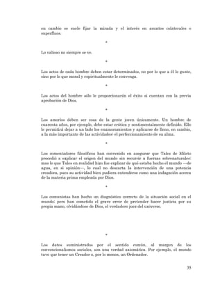 35 
en cambio se suele fijar la mirada y el interés en asuntos colaterales o superfluos. 
* 
Lo valioso no siempre se ve. 
* 
Los actos de cada hombre deben estar determinados, no por lo que a él le guste, sino por lo que moral y espiritualmente le convenga. 
* 
Los actos del hombre sólo le proporcionarán el éxito si cuentan con la previa aprobación de Dios. 
* 
Los amoríos deben ser cosa de la gente joven únicamente. Un hombre de cuarenta años, por ejemplo, debe estar erótica y sentimentalmente definido. Ello le permitirá dejar a un lado los enamoramientos y aplicarse de lleno, en cambio, a la más importante de las actividades: el perfeccionamiento de su alma. 
* 
Los comentadores filosóficos han convenido en asegurar que Tales de Mileto procedió a explicar el origen del mundo sin recurrir a fuerzas sobrenaturales; mas lo que Tales en realidad hizo fue explicar de qué estaba hecho el mundo —de agua, en si opinión—, lo cual no descarta la intervención de una potencia creadora, pues su actividad bien pudiera entenderse como una indagación acerca de la materia prima empleada por Dios. 
* 
Los comunistas han hecho un diagnóstico correcto de la situación social en el mundo; pero han cometido el grave error de pretender hacer justicia por su propia mano, olvidándose de Dios, el verdadero juez del universo. 
* 
Los datos suministrados por el sentido común, al margen de los convencionalismos sociales, son una verdad axiomática. Por ejemplo, el mundo tuvo que tener un Creador o, por lo menos, un Ordenador. 
 