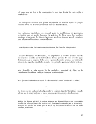 37 
tal modo que se deja a la imaginación lo que hay detrás de cada ruido o movimiento. 
* 
Los principales cambios que pueda emprender un hombre sobre su propia persona deben ser de orden espiritual, más que de orden físico. 
* 
Los regímenes capitalistas en general, pero los neoliberales en particular, pretenden que se puede fomentar la práctica del bien entre los hombres mediante el estímulo del dinero. Ignoran o prefieren ignorar que el verdadero bien sólo es posible cuando emana del amor. 
* 
Los religiosos creen, los científicos comprueban, los filósofos comprenden. 
* 
Los seres humanos, con frecuencia, nos engañamos a nosotros mismos cuando nos sentimos atraídos por la belleza física de una persona del sexo opuesto, pues de inmediato, y la mayoría de las veces equivocadamente, optamos por atribuirle a ésta todas aquellas cualidades morales o espirituales que nos gustaría tuviera. 
* 
Más deseable y más propio de la verdadera voluntad de Dios es la transformación del mal en bien, antes que su eliminación. 
* 
Más que en hacer el bien a todos, la virtud consiste en no hacerle mal a nadie. 
* 
Me temo que no anda errado el pensador y escritor Agustín Garizábalo cuando afirma que lo importante no es hacer las cosas perfectamente, sino hacerlas. 
* 
Meliso de Samos advirtió la grieta abierta por Parménides en su concepción ontológica, e intentó cerrarla: intentó unir de nuevo lo material con lo inmaterial, aunque sin perder de vista que se trata de dos partes distintas de un todo unitario, el mundo. 
*  