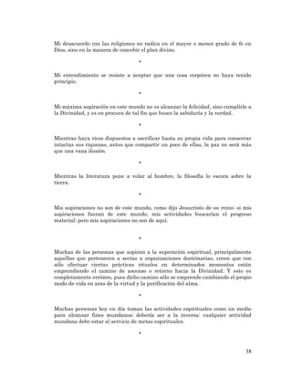 38 
Mi desacuerdo con las religiones no radica en el mayor o menor grado de fe en Dios, sino en la manera de concebir el plan divino. 
* 
Mi entendimiento se resiste a aceptar que una cosa corpórea no haya tenido principio. 
* 
Mi máxima aspiración en este mundo no es alcanzar la felicidad, sino cumplirle a la Divinidad, y es en procura de tal fin que busco la sabiduría y la verdad. 
* 
Mientras haya ricos dispuestos a sacrificar hasta su propia vida para conservar intactas sus riquezas, antes que compartir un poco de ellas, la paz no será más que una vana ilusión. 
* 
Mientras la literatura pone a volar al hombre, la filosofía lo escora sobre la tierra. 
* 
Mis aspiraciones no son de este mundo, como dijo Jesucristo de su reino: si mis aspiraciones fueran de este mundo, mis actividades buscarían el progreso material; pero mis aspiraciones no son de aquí. 
* 
Muchas de las personas que aspiran a la superación espiritual, principalmente aquellas que pertenecen a sectas u organizaciones doctrinarias, creen que con sólo efectuar ciertas prácticas rituales en determinados momentos están emprendiendo el camino de ascenso o retorno hacia la Divinidad. Y esto es completamente erróneo, pues dicho camino sólo se emprende cambiando el propio modo de vida en aras de la virtud y la purificación del alma. 
* 
Muchas personas hoy en día toman las actividades espirituales como un medio para alcanzar fines mundanos; debería ser a la inversa: cualquier actividad mundana debe estar al servicio de metas espirituales. 
* 
 