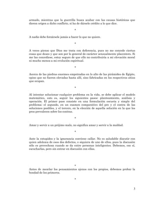 3 
armado, mientras que la guerrilla busca acabar con las causas históricas que dieron origen a dicho conflicto, si ha de dársele crédito a lo que dice. 
* 
A nadie debe forzársele jamás a hacer lo que no quiere. 
* 
A veces pienso que Dios me trata con deferencia, pues no me concede ciertas cosas que deseo y que son por lo general de carácter sensualmente placentero. Si me las concediese, estoy seguro de que ello no contribuiría a mi elevación moral ni mucho menos a mi evolución espiritual. 
* 
Acerca de las piedras enormes empotradas en lo alto de las pirámides de Egipto, opino que no fueron elevadas hasta allí, sino fabricadas en los respectivos sitios que ocupan. 
* 
Al intentar solucionar cualquier problema en la vida, se debe aplicar el modelo matemático, esto es, seguir los siguientes pasos: planteamiento, análisis y operación. El primer paso consiste en una formulación escueta y simple del problema; el segundo, en un examen comparativo del pro y el contra de las soluciones posibles, y el tercero, en la elección de aquella solución en la que los pros prevalecen sobre los contras. 
* 
Amar y servir a un prójimo malo, no significa amar y servir a la maldad. 
* 
Ante la estupidez y la ignorancia conviene callar. No es saludable discutir con quien adolezca de esos dos defectos, o siquiera de uno de ellos, pues la discusión sólo es provechosa cuando se da entre personas inteligentes. Debemos, eso sí, escucharlas, pero sin entrar en discusión con ellas. 
* 
Antes de mezclar los pensamientos ajenos con los propios, debemos probar la bondad de los primeros. 
* 
 
