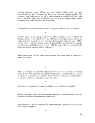 39 
Muchas personas suelen abogar por una actitud realista ante la vida, entendiendo por tal el atenerse tan sólo a las cosas del mundo sensible. Sin embargo, más realista es, a mi juicio, quien atiende al mundo inteligible, más que al sensible, dado que el primero, por su carácter imperecedero, posee existencia más real y definitiva que el segundo. 
* 
Muchas veces con el silencio se dicen más y mejores cosas que con las palabras. 
* 
Muchos creen en Dios porque existen los libros sagrados, como la Biblia, el Bhagavad Gita, el Taoteking, los Vedas, el Corán, etc. Respeto esa posición y no tengo nada que objetarles a esas personas. Pero yo, por mi parte, creo en Dios porque existe el mundo; es decir no tuve la necesidad de que algún texto sagrado me dijera que existe Dios para yo creer en Él. La certeza de su existencia me la ha proporcionado mi sana razón y nada más. 
* 
Nadie es el mejor en todo; todos somos buenos para unas cosas, y regulares o malos para otras. 
* 
Nadie es ni llega a ser el mejor ni el peor de todos, pues cada individuo es como el punto de una circunferencia, cuyo primer compañero de su izquierda es a la vez el último de su derecha, y el primero de su derecha, el último de su izquierda, y en idéntica relación se halla él con respecto a ellos. 
* 
Ni la dureza es sinónimo de exigencia, ni la ternura sinónimo de lenidad. 
* 
Ningún fenómeno podrá ser comprendido correcta y suficientemente si no se estudian y analizan las causas que lo producen. 
* 
No busquemos el triunfo; simplemente, obremos bien y esperemos lo que por ello Dios decida otorgarnos. 
*  