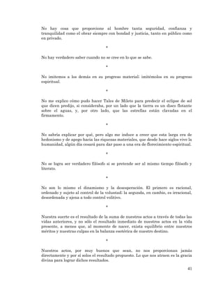 41 
No hay cosa que proporcione al hombre tanta seguridad, confianza y tranquilidad como el obrar siempre con bondad y justicia, tanto en público como en privado. 
* 
No hay verdadero saber cuando no se cree en lo que se sabe. 
* 
No imitemos a los demás en su progreso material; imitémolos en su progreso espiritual. 
* 
No me explico cómo pudo hacer Tales de Mileto para predecir el eclipse de sol que dicen predijo, si consideraba, por un lado que la tierra es un disco flotante sobre el aguas, y, por otro lado, que las estrellas están clavadas en el firmamento. 
* 
No sabría explicar por qué, pero algo me induce a creer que esta larga era de hedonismo y de apego hacia las riquezas materiales, que desde hace siglos vive la humanidad, algún día cesará para dar paso a una era de florecimiento espiritual. 
* 
No se logra ser verdadero filósofo si se pretende ser al mismo tiempo filósofo y literato. 
* 
No son lo mismo el dinamismo y la desesperación. El primero es racional, ordenado y sujeto al control de la voluntad; la segunda, en cambio, es irracional, desordenada y ajena a todo control volitivo. 
* 
Nuestra suerte es el resultado de la suma de nuestros actos a través de todas las vidas anteriores, y no sólo el resultado inmediato de nuestros actos en la vida presente, a menos que, al momento de nacer, exista equilibrio entre nuestros méritos y nuestras culpas en la balanza esotérica de nuestro destino. 
* 
Nuestros actos, por muy buenos que sean, no nos proporcionan jamás directamente y por sí solos el resultado propuesto. Lo que nos atraen es la gracia divina para lograr dichos resultados.  