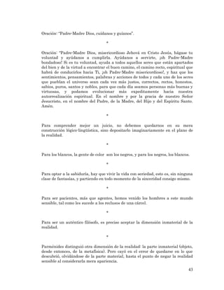 43 
Oración: “Padre-Madre Dios, cuídanos y guíanos”. 
* 
Oración: “Padre-Madre Dios, misericordioso Jehová en Cristo Jesús, hágase tu voluntad y ayúdanos a cumplirla. Ayúdanos a servirte, ¡oh Padre-Madre bondadoso! Si es tu voluntad, ayuda a todos aquellos seres que están apartados del bien y de la virtud a encontrar el buen camino, el camino recto, espiritual que habrá de conducirlos hacia Ti, ¡oh Padre-Madre misericordioso!, y haz que los sentimientos, pensamientos, palabras y acciones de todos y cada uno de los seres que pueblan el universo sean cada vez más justos, correctos, rectos, honestos, sabios, puros, santos y nobles, para que cada día seamos personas más buenas y virtuosas, y podamos evolucionar más expeditamente hacia nuestra autorrealización espiritual. En el nombre y por la gracia de nuestro Señor Jesucristo, en el nombre del Padre, de la Madre, del Hijo y del Espíritu Santo. Amén. 
* 
Para comprender mejor un juicio, no debemos quedarnos en su mera construcción lógico-lingüística, sino depositarlo imaginariamente en el plano de la realidad. 
* 
Para los blancos, la gente de color son los negros, y para los negros, los blancos. 
* 
Para optar a la sabiduría, hay que vivir la vida con seriedad, esto es, sin ninguna clase de fantasías, y partiendo en todo momento de la sinceridad consigo mismo. 
* 
Para ser pacientes, más que agentes, hemos venido los hombres a este mundo sensible, tal como les sucede a los reclusos de una cárcel. 
* 
Para ser un auténtico filósofo, es preciso aceptar la dimensión inmaterial de la realidad. 
* 
Parménides distinguió otra dimensión de la realidad: la parte inmaterial (objeto, desde entonces, de la metafísica). Pero cayó en el error de quedarse en lo que descubrió, olvidándose de la parte material, hasta el punto de negar la realidad sensible al considerarla mera apariencia.  