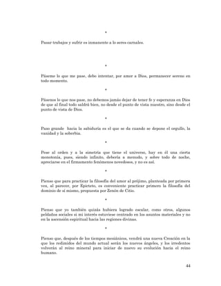44 
* 
Pasar trabajos y sufrir es inmanente a lo seres carnales. 
* 
Páseme lo que me pase, debo intentar, por amor a Dios, permanecer sereno en todo momento. 
* 
Pásenos lo que nos pase, no debemos jamás dejar de tener fe y esperanza en Dios de que al final todo saldrá bien, no desde el punto de vista nuestro, sino desde el punto de vista de Dios. 
* 
Paso grande hacia la sabiduría es el que se da cuando se depone el orgullo, la vanidad y la soberbia. 
* 
Pese al orden y a la simetría que tiene el universo, hay en él una cierta monotonía, pues, siendo infinito, debería a menudo, y sobre todo de noche, apreciarse en el firmamento fenómenos novedosos, y no es así. 
* 
Pienso que para practicar la filosofía del amor al prójimo, planteada por primera vez, al parecer, por Epicteto, es conveniente practicar primero la filosofía del dominio de sí mismo, propuesta por Zenón de Citio. 
* 
Pienso que yo también quizás hubiera logrado escalar, como otros, algunos peldaños sociales si mi interés estuviese centrado en los asuntos materiales y no en la ascensión espiritual hacia las regiones divinas. 
* 
Pienso que, después de los tiempos mesiánicos, vendrá una nueva Creación en la que los redimidos del mundo actual serán los nuevos ángeles, y los irredentos volverán al reino mineral para iniciar de nuevo su evolución hacia el reino humano. 
 