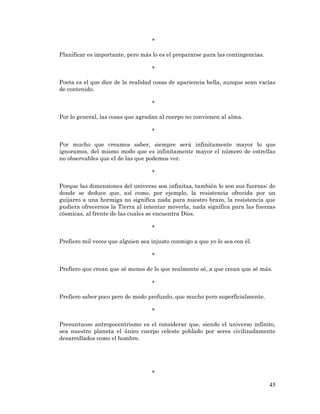 45 
* 
Planificar es importante, pero más lo es el prepararse para las contingencias. 
* 
Poeta es el que dice de la realidad cosas de apariencia bella, aunque sean vacías de contenido. 
* 
Por lo general, las cosas que agradan al cuerpo no convienen al alma. 
* 
Por mucho que creamos saber, siempre será infinitamente mayor lo que ignoramos, del mismo modo que es infinitamente mayor el número de estrellas no observables que el de las que podemos ver. 
* 
Porque las dimensiones del universo son infinitas, también lo son sus fuerzas; de donde se deduce que, así como, por ejemplo, la resistencia ofrecida por un guijarro a una hormiga no significa nada para nuestro brazo, la resistencia que pudiera ofrecernos la Tierra al intentar moverla, nada significa para las fuerzas cósmicas, al frente de las cuales se encuentra Dios. 
* 
Prefiero mil veces que alguien sea injusto conmigo a que yo lo sea con él. 
* 
Prefiero que crean que sé menos de lo que realmente sé, a que crean que sé más. 
* 
Prefiero saber poco pero de modo profundo, que mucho pero superficialmente. 
* 
Presuntuoso antropocentrismo es el considerar que, siendo el universo infinito, sea nuestro planeta el único cuerpo celeste poblado por seres civilizadamente desarrollados como el hombre. 
*  
