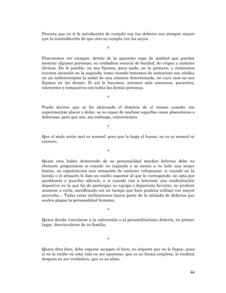 46 
Procura que en ti la satisfacción de cumplir con tus deberes sea siempre mayor que la insatisfacción de que otro no cumpla con los suyos. 
* 
Procuremos ver siempre, detrás de la aparente capa de maldad que puedan mostrar algunas personas, su verdadera esencia de bondad, de origen y carácter divinos. En lo posible, no nos fijemos, para nada, en la primera, y centremos nuestra atención en la segunda, como cuando tratamos de sintonizar con nitidez en un radiorreceptor la señal de una emisora determinada, en cuyo caso no nos fijamos en las demás. Si así lo hacemos, seremos más amorosos, pacientes, tolerantes y compasivos con todas las demás personas. 
* 
Puede decirse que se ha alcanzado el dominio de sí mismo cuando, sin experimentar placer o dolor, se es capaz de realizar aquellas cosas placenteras o dolorosas, pero que son, sin embargo, convenientes. 
* 
Que el malo actúe mal es normal; pero que lo haga el bueno, no es ni normal ni correcto. 
* 
Quien crea haber desterrado de su personalidad muchos defectos debe no obstante preguntarse si cuando va viajando y se sienta a su lado una mujer bonita, no experimenta una sensación de carácter voluptuoso; si cuando en la tienda o el almacén le dan un vuelto superior al que le corresponde, no opta por quedárselo y guardar silencio, o si cuando van a televisar una confrontación deportiva en la que ha de participar su equipo o deportista favorito, no prefiere sentarse a verla, sacrificando así un tiempo que bien pudiera utilizar con mayor provecho… Todas estas inclinaciones hacen parte de la miríada de defectos que suelen plagar la personalidad humana. 
* 
Quien decida vincularse a la subversión o al paramilitarismo debería, en primer lugar, desvincularse de su familia. 
* 
Quien obra bien, debe esperar siempre el bien, no importa que no le llegue, pues si no lo recibe en esta vida su ser aparente, que es su forma corpórea, lo recibirá después su ser verdadero, que es su alma. 
 