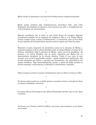47 
* 
Quien oculta su ignorancia a los ojos de los demás merece seguirla poseyendo. 
* 
Quien quiera producir algo verdaderamente provechoso debe, ante todo, despojarse del propósito de aparecer como persona que sabe, y reemplazarlo por el de comunicar sus conocimientos. 
* 
Quienes consideran que el tuteo es una cierta forma de irrespeto deberían considerarlo también así al momento de dirigirse a Dios y a la Virgen María, incluso cuando vayan a rezar el Padrenuestro y el Avemaría, pues no hay duda de que aquellos dos Grandes Seres merecen mayor respeto que todas las cosas. 
* 
Repruebo el juicio despectivo de Aristóteles acerca de la doctrina de Meliso, y repruebo también el de la crítica filosófica sobre el mismo filósofo a lo largo de la historia. Aristóteles tilda la doctrina de Meliso –junto con la de Jenófanes—de grosera, y la crítica filosófica, por su parte, conceptúa que Meliso fue un representante decadente de la escuela eleática. Tanto el uno como la otra razonan a la luz de la lamentable escisión –-tenida también por duplicación—del mundo efectuada por Platón e iniciada por Parménides, con antecedencia del mismo Jenófanes. Digo lamentablemente, porque a partir de dicha escisión se dividió asimismo, erróneamente, la filosofía en materialista e idealista. 
* 
Saber consiste no tanto en poseer conocimientos como en obrar con base en ellos. 
* 
Se piensa mejor cuando no se habla, porque se pueden revisar y corregir las ideas con mayor cabalidad y solvencia. 
* 
Se puede afirmar del tiempo lo que afirma Parménides del Ser: que es uno, lleno e inmóvil. 
* 
Ser bueno con el bueno es fácil; lo difícil y, por tanto, más meritorio, es ser bueno con el malo. 
*  