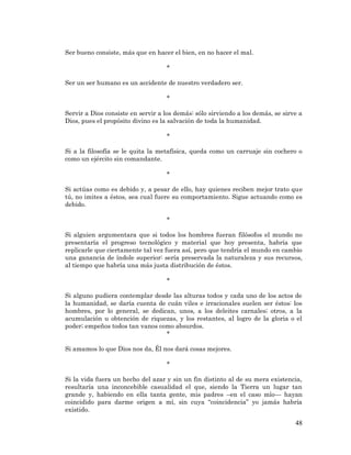 48 
Ser bueno consiste, más que en hacer el bien, en no hacer el mal. 
* 
Ser un ser humano es un accidente de nuestro verdadero ser. 
* 
Servir a Dios consiste en servir a los demás: sólo sirviendo a los demás, se sirve a Dios, pues el propósito divino es la salvación de toda la humanidad. 
* 
Si a la filosofía se le quita la metafísica, queda como un carruaje sin cochero o como un ejército sin comandante. 
* 
Si actúas como es debido y, a pesar de ello, hay quienes reciben mejor trato que tú, no imites a éstos, sea cual fuere su comportamiento. Sigue actuando como es debido. 
* 
Si alguien argumentara que si todos los hombres fueran filósofos el mundo no presentaría el progreso tecnológico y material que hoy presenta, habría que replicarle que ciertamente tal vez fuera así, pero que tendría el mundo en cambio una ganancia de índole superior: sería preservada la naturaleza y sus recursos, al tiempo que habría una más justa distribución de éstos. 
* 
Si alguno pudiera contemplar desde las alturas todos y cada uno de los actos de la humanidad, se daría cuenta de cuán viles e irracionales suelen ser éstos: los hombres, por lo general, se dedican, unos, a los deleites carnales; otros, a la acumulación u obtención de riquezas, y los restantes, al logro de la gloria o el poder; empeños todos tan vanos como absurdos. 
* 
Si amamos lo que Dios nos da, Él nos dará cosas mejores. 
* 
Si la vida fuera un hecho del azar y sin un fin distinto al de su mera existencia, resultaría una inconcebible casualidad el que, siendo la Tierra un lugar tan grande y, habiendo en ella tanta gente, mis padres –en el caso mío— hayan coincidido para darme origen a mí, sin cuya “coincidencia” yo jamás habría existido.  