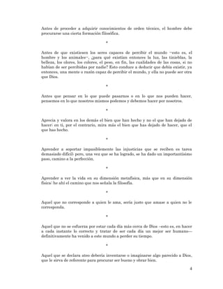 4 
Antes de proceder a adquirir conocimientos de orden técnico, el hombre debe procurarse una cierta formación filosófica. 
* 
Antes de que existiesen los seres capaces de percibir el mundo --esto es, el hombre y los animales--, ¿para qué existían entonces la luz, las tinieblas, la belleza, los olores, los colores, el peso, en fin, las cualidades de las cosas, si no habían de ser percibidas por nadie? Esto conduce a deducir que debía existir, ya entonces, una mente o razón capaz de percibir el mundo, y ella no puede ser otra que Dios. 
* 
Antes que pensar en lo que puede pasarnos o en lo que nos pueden hacer, pensemos en lo que nosotros mismos podemos y debemos hacer por nosotros. 
* 
Aprecia y valora en los demás el bien que han hecho y no el que han dejado de hacer; en ti, por el contrario, mira más el bien que has dejado de hacer, que el que has hecho. 
* 
Aprender a soportar impasiblemente las injusticias que se reciben es tarea demasiado difícil; pero, una vez que se ha logrado, se ha dado un importantísimo paso, camino a la perfección. 
* 
Aprender a ver la vida en su dimensión metafísica, más que en su dimensión física: he ahí el camino que nos señala la filosofía. 
* 
Aquel que no corresponde a quien le ama, sería justo que amase a quien no le corresponda. 
* 
Aquel que no se esfuerza por estar cada día más cerca de Dios –esto es, en hacer a cada instante lo correcto y tratar de ser cada día un mejor ser humano— definitivamente ha venido a este mundo a perder su tiempo. 
* 
Aquel que se declara ateo debería inventarse o imaginarse algo parecido a Dios, que le sirva de referente para procurar ser bueno y obrar bien.  