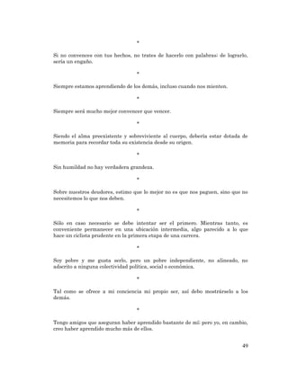 49 
* 
Si no convences con tus hechos, no trates de hacerlo con palabras; de lograrlo, sería un engaño. 
* 
Siempre estamos aprendiendo de los demás, incluso cuando nos mienten. 
* 
Siempre será mucho mejor convencer que vencer. 
* 
Siendo el alma preexistente y sobreviviente al cuerpo, debería estar dotada de memoria para recordar toda su existencia desde su origen. 
* 
Sin humildad no hay verdadera grandeza. 
* 
Sobre nuestros deudores, estimo que lo mejor no es que nos paguen, sino que no necesitemos lo que nos deben. 
* 
Sólo en caso necesario se debe intentar ser el primero. Mientras tanto, es conveniente permanecer en una ubicación intermedia, algo parecido a lo que hace un ciclista prudente en la primera etapa de una carrera. 
* 
Soy pobre y me gusta serlo, pero un pobre independiente, no alineado, no adscrito a ninguna colectividad política, social o económica. 
* 
Tal como se ofrece a mi conciencia mi propio ser, así debo mostrárselo a los demás. 
* 
Tengo amigos que aseguran haber aprendido bastante de mí; pero yo, en cambio, creo haber aprendido mucho más de ellos. 
 