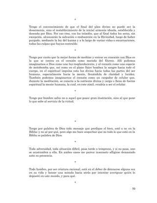 50 
* 
Tengo el convencimiento de que el final del plan divino no puede ser la desarmonía, sino el restablecimiento de la inicial armonía ideada, establecida y deseada por Dios. Por eso creo, con los teósofos, que al final todos los seres, sin excepción, alcanzarán la salvación o reabsorción en la Divinidad, luego de haber purgado, mediante la ley del karma y a lo largo de varias vidas o encarnaciones, todas las culpas que hayan contraído. 
* 
Tengo por cierto que la mejor forma de meditar y entrar en conexión con Dios es la que se centra en el corazón como morada del Eterno. Allí podemos imaginarnos a Dios como una luz resplandeciente, y al corazón como una especie de motobomba que, así como en el plano físico bombea la sangre hacia todo el cuerpo, en el espiritual impulsa esta luz divina hacia todas las partes del ser humano, especialmente hacia la mente, llenándola de claridad y lucidez. También podemos imaginarnos el corazón como un cargador de celular que, durante la meditación, se conecta a la corriente divina y carga o llena de fuerza espiritual la mente humana, la cual, en este símil, vendría a ser el celular. 
* 
Tengo por hombre sabio no a aquel que posee gran ilustración, sino al que pone lo que sabe al servicio de la virtud. 
* 
Tengo por palabra de Dios todo mensaje que predique el bien, esté o no en la Biblia; y no sé por qué, pero algo me hace sospechar que no todo lo que está en la Biblia es palabra de Dios. 
* 
Toda adversidad, toda situación difícil, pasa tarde o temprano, y si no pasa, uno se acostumbra a ella. En ambos casos me parece insensato afligirse demasiado ante su presencia. 
* 
Todo hombre, por ser criatura racional, está en el deber de detenerse alguna vez en su vida y lanzar una mirada hacia atrás par intentar averiguar quién lo depositó en este mundo, y para qué. 
*  